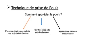 Comment apprécier le pouls ?
Pression légère des doigts
sur le trajet de l’artère
Stéthoscope à la
pointe du cœur Appareil de mesure
électronique
 Technique de prise de Pouls
 