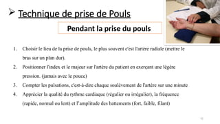 52
 Technique de prise de Pouls
Pendant la prise du pouls
1. Choisir le lieu de la prise de pouls, le plus souvent c'est l'artère radiale (mettre le
bras sur un plan dur).
2. Positionner l'index et le majeur sur l'artère du patient en exerçant une légère
pression. (jamais avec le pouce)
3. Compter les pulsations, c'est-à-dire chaque soulèvement de l'artère sur une minute
4. Apprécier la qualité du rythme cardiaque (régulier ou irrégulier), la fréquence
(rapide, normal ou lent) et l’amplitude des battements (fort, faible, filant)
 