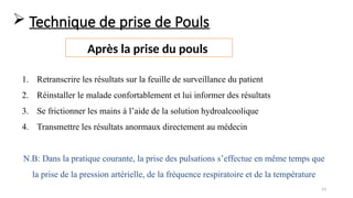 53
 Technique de prise de Pouls
Après la prise du pouls
1. Retranscrire les résultats sur la feuille de surveillance du patient
2. Réinstaller le malade confortablement et lui informer des résultats
3. Se frictionner les mains à l’aide de la solution hydroalcoolique
4. Transmettre les résultats anormaux directement au médecin
N.B: Dans la pratique courante, la prise des pulsations s’effectue en même temps que
la prise de la pression artérielle, de la fréquence respiratoire et de la température
 
