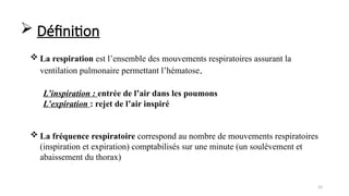 59
 La respiration est l’ensemble des mouvements respiratoires assurant la
ventilation pulmonaire permettant l’hématose.
 La fréquence respiratoire correspond au nombre de mouvements respiratoires
(inspiration et expiration) comptabilisés sur une minute (un soulèvement et
abaissement du thorax)
L’inspiration : entrée de l’air dans les poumons
L’expiration : rejet de l’air inspiré
 Définition
 