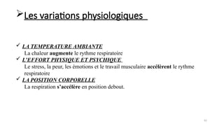 62
 LA TEMPERATURE AMBIANTE
La chaleur augmente le rythme respiratoire
 L’EFFORT PHYSIQUE ET PSYCHIQUE
Le stress, la peur, les émotions et le travail musculaire accélèrent le rythme
respiratoire
 LA POSITION CORPORELLE
La respiration s’accélère en position debout.
Les variations physiologiques
 
