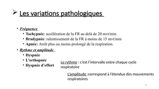 63
L’amplitude :correspond à l’étendue des mouvements
respiratoires
Le rythme : c’est l’intervalle entre chaque cycle
respiratoire
 Les variations pathologiques
• Fréquence
• Tachypnée: accélération de la FR au delà de 20 mvt/min
• Bradypnée: ralentissement de la FR à moins de 15 mvt/min
• Apnée: Arrêt plus ou moins prolongé de la respiration.
• Rythme et amplitude
• Dyspnée
• L’orthopnée
• Dyspnée d’effort
 
