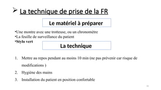 64
Le matériel à préparer
•Une montre avec une trotteuse, ou un chronomètre
•La feuille de surveillance du patient
•Stylo vert
 La technique de prise de la FR
La technique
1. Mettre au repos pendant au moins 10 min (ne pas prévenir car risque de
modifications )
2. Hygiène des mains
3. Installation du patient en position confortable
 