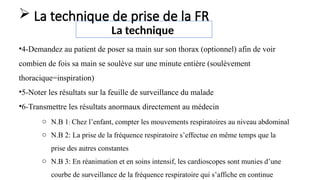 •4-Demandez au patient de poser sa main sur son thorax (optionnel) afin de voir
combien de fois sa main se soulève sur une minute entière (soulèvement
thoracique=inspiration)
•5-Noter les résultats sur la feuille de surveillance du malade
•6-Transmettre les résultats anormaux directement au médecin
La technique
 La technique de prise de la FR
o N.B 1: Chez l’enfant, compter les mouvements respiratoires au niveau abdominal
o N.B 2: La prise de la fréquence respiratoire s’effectue en même temps que la
prise des autres constantes
o N.B 3: En réanimation et en soins intensif, les cardioscopes sont munies d’une
courbe de surveillance de la fréquence respiratoire qui s’affiche en continue
 