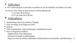 68
Le saviez-vous :Chez un sujet normal, la taille diminue de:
-1 cm entre 40 et 60 ans,
-4 à 5 cm entre 60 et 80 ans
 Systématique chez tout entrant à l’hôpital
 Prise en charge d’un enfant en S.M.I
 Dialyse
 Chez nutritionniste: ration alimentaire, métabolisme basal..
 Suivi et diagnostic médical
-Appréciation d’une dénutrition
-Grossesse normale et pathologique
-Sujet en cours de certains traitements médicamenteux (corticoïdes, antituberculeux…)
 Définition
 Indications
C’est l’action de peser et de toiser un patient en vue de contrôler son poids et sa taille.
 