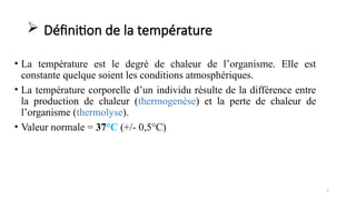  Définition de la température
• La température est le degré de chaleur de l’organisme. Elle est
constante quelque soient les conditions atmosphériques.
• La température corporelle d’un individu résulte de la différence entre
la production de chaleur (thermogenèse) et la perte de chaleur de
l’organisme (thermolyse).
• Valeur normale = 37°C (+/- 0,5°C)
7
 