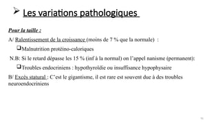 70
Pour la taille :
A/ Ralentissement de la croissance (moins de 7 % que la normale) :
Malnutrition protéino-caloriques
N.B: Si le retard dépasse les 15 % (inf à la normal) on l’appel nanisme (permanent):
Troubles endocriniens : hypothyroïdie ou insuffisance hypophysaire
B/ Excès statural : C’est le gigantisme, il est rare est souvent due à des troubles
neuroendocriniens
 Les variations pathologiques
 