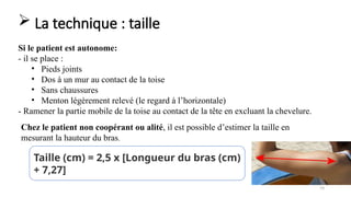 74
Si le patient est autonome:
- il se place :
• Pieds joints
• Dos à un mur au contact de la toise
• Sans chaussures
• Menton légèrement relevé (le regard à l’horizontale)
- Ramener la partie mobile de la toise au contact de la tête en excluant la chevelure.
 La technique : taille
Chez le patient non coopérant ou alité, il est possible d’estimer la taille en
mesurant la hauteur du bras.
Taille (cm) = 2,5 x [Longueur du bras (cm)
+ 7,27]
 