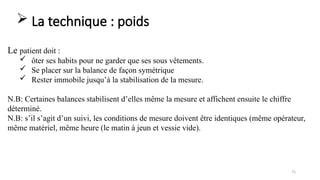 75
Le patient doit :
 ôter ses habits pour ne garder que ses sous vêtements.
 Se placer sur la balance de façon symétrique
 Rester immobile jusqu’à la stabilisation de la mesure.
N.B: Certaines balances stabilisent d’elles même la mesure et affichent ensuite le chiffre
déterminé.
N.B: s’il s’agit d’un suivi, les conditions de mesure doivent être identiques (même opérateur,
même matériel, même heure (le matin à jeun et vessie vide).
 La technique : poids
 