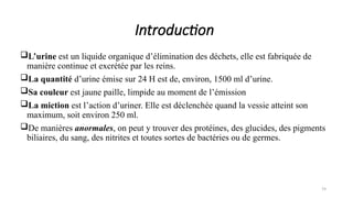 L’urine est un liquide organique d’élimination des déchets, elle est fabriquée de
manière continue et excrétée par les reins.
La quantité d’urine émise sur 24 H est de, environ, 1500 ml d’urine.
Sa couleur est jaune paille, limpide au moment de l’émission
La miction est l’action d’uriner. Elle est déclenchée quand la vessie atteint son
maximum, soit environ 250 ml.
De manières anormales, on peut y trouver des protéines, des glucides, des pigments
biliaires, du sang, des nitrites et toutes sortes de bactéries ou de germes.
79
Introduction
 