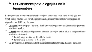  Les variations physiologiques de la
température
La température subit habituellement de légères variations de un demi à un degré par
vingt-quatre heures. Ces variations sont reconnues comme étant physiologiques, et
dépendent de différents facteurs;
 Le climat: dans les pays tropicaux la température organique est plus élevée que dans
un climat modéré
 L’heure: une différence de plusieurs dixième de degrés existe entre la température du
matin et celle du soir:
• Température minima de 4h à 8h du matin
• Température maxima de 16h à 18h
 La digestion: Les repas abondants augmentent la température, La diète l’abaisse
 