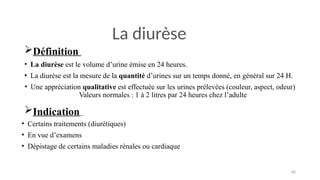 80
Définition
• La diurèse est le volume d’urine émise en 24 heures.
• La diurèse est la mesure de la quantité d’urines sur un temps donné, en général sur 24 H.
• Une appréciation qualitative est effectuée sur les urines prélevées (couleur, aspect, odeur)
Valeurs normales : 1 à 2 litres par 24 heures chez l’adulte
Indication
• Certains traitements (diurétiques)
• En vue d’examens
• Dépistage de certains maladies rénales ou cardiaque
La diurèse
 