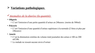  Variations pathologiques
Anomalies de la diurèse (la quantité)
• Oligurie
• C’est l’émission d’une petite quantité d’urines en 24heures. (moins de 500ml)
• Polyurie
• C’est l’émission d’une quantité d’urines supérieure à la normale (2 litres et plus par
24heures)
• Anurie
• C’est la diminution extrême du volume total journalier des urines à 100 ou 200
ml/24h.
• Le malade ne ressent aucune envie d’uriner
 