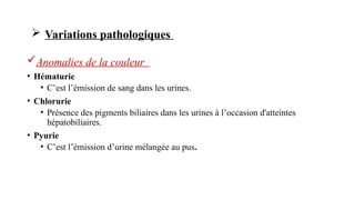 Anomalies de la couleur
• Hématurie
• C’est l’émission de sang dans les urines.
• Chlorurie
• Présence des pigments biliaires dans les urines à l’occasion d'atteintes
hépatobiliaires.
• Pyurie
• C’est l’émission d’urine mélangée au pus.
 Variations pathologiques
 