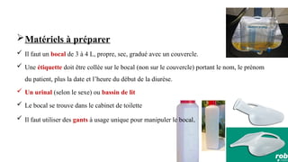 85
Matériels à préparer
 Il faut un bocal de 3 à 4 L, propre, sec, gradué avec un couvercle.
 Une étiquette doit être collée sur le bocal (non sur le couvercle) portant le nom, le prénom
du patient, plus la date et l’heure du début de la diurèse.
 Un urinal (selon le sexe) ou bassin de lit
 Le bocal se trouve dans le cabinet de toilette
 Il faut utiliser des gants à usage unique pour manipuler le bocal.
 