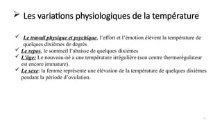 Les variations physiologiques de la température
9
 Le travail physique et psychique, l’effort et l’émotion élèvent la température de
quelques dixièmes de degrés
 Le repos, le sommeil l’abaisse de quelques dixièmes
 L’âge: Le nouveau-né a une température irrégulière (son centre thermorégulateur
est encore immature).
 Le sexe: la femme représente une élévation de la température de quelques dixièmes
pendant la période d’ovulation.
 