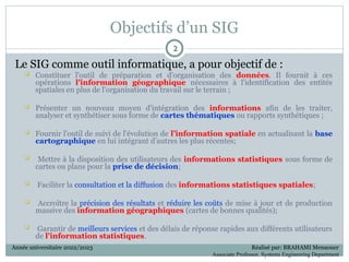 Objectifs d’un SIG
Le SIG comme outil informatique, a pour objectif de :
 Constituer l'outil de préparation et d'organisation des données. Il fournit à ces
opérations l'information géographique nécessaires à l'identification des entités
spatiales en plus de l'organisation du travail sur le terrain ;
 Présenter un nouveau moyen d'intégration des informations afin de les traiter,
analyser et synthétiser sous forme de cartes thématiques ou rapports synthétiques ;
 Fournir l'outil de suivi de l'évolution de l’information spatiale en actualisant la base
cartographique en lui intégrant d’autres les plus récentes;
 Mettre à la disposition des utilisateurs des informations statistiques sous forme de
cartes ou plans pour la prise de décision;
 Faciliter la consultation et la diffusion des informations statistiques spatiales;
 Accroître la précision des résultats et réduire les coûts de mise à jour et de production
massive des information géographiques (cartes de bonnes qualités);
 Garantir de meilleurs services et des délais de réponse rapides aux différents utilisateurs
de l'information statistiques.
2
2
Année universitaire 2022/2023 Réalisé par: BRAHAMI Menaouer
Associate Professor, Systems Engineering Department
 