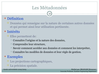 Les Métadonnées
 Définition
 Données qui renseigne sur la nature de certaines autres données
et qui permet ainsi leur utilisation pertinente.
 Intérêts
 Elles permettent de:
 Connaître l’origine et la nature des données,
 Comprendre leur structure,
 Savoir comment accéder aux données et comment les interpréter,
 Connaître les modèles de données et leur règle de gestion.
 Exemples
 Les projections cartographiques,
 La précision spatiale.
25
25
Année universitaire 2022/2023 Réalisé par: BRAHAMI Menaouer
Associate Professor, Systems Engineering Department
 