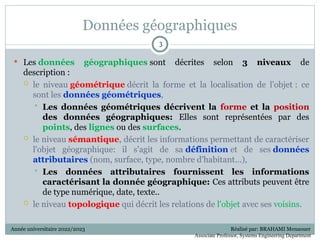 Données géographiques
 Les données géographiques sont décrites selon 3 niveaux de
description :
 le niveau géométrique décrit la forme et la localisation de l'objet : ce
sont les données géométriques,
 Les données géométriques décrivent la forme et la position
des données géographiques: Elles sont représentées par des
points, des lignes ou des surfaces.
 le niveau sémantique, décrit les informations permettant de caractériser
l'objet géographique: il s'agit de sa définition et de ses données
attributaires (nom, surface, type, nombre d'habitant...),
 Les données attributaires fournissent les informations
caractérisant la donnée géographique: Ces attributs peuvent être
de type numérique, date, texte..
 le niveau topologique qui décrit les relations de l'objet avec ses voisins.
3
3
Année universitaire 2022/2023 Réalisé par: BRAHAMI Menaouer
Associate Professor, Systems Engineering Department
 