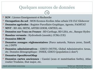 Quelques sources de données
 IGN : Licence Enseignement et Recherche
 Occupation du sol : MOS-Ecomos-Ecoline Atlas urbain UE CLC Globcover
 Données agricoles : Registre Parcellaire Graphique, Agreste, FAOSTAT
 MNT : BD Alti, SRTM, ASTER GDEM, GMTED, etc.
 Données sur l'eau en France : BD Carthage, BD LISA, etc., Banque Hydro
 Bassins versants : Hydrosheds (monde), CCM2 (UE)
 Données BRGM
 Données zonages réglementaires (Parcs naturels, Natura 2000, Znieff,
etc.) INPN
 Données administratives : GISCO (NUTS), Global Administrative Areas,
etc. Données démographique : INSEE, GISCO (population à 1km²)
 Données OpenStreetMap
 Données cartes anciennes : Cassini (scan et numérisation forêts), Atlas
routier Trudaine, Etat major, etc.
30
30
Année universitaire 2022/2023 Réalisé par: BRAHAMI Menaouer
Associate Professor, Systems Engineering Department
 