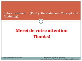 Merci de votre attention
Thanks!
to be continued … (Part 3: Geodatabase: Concept and
Modeling)
Année universitaire 2022/2023 Réalisé par: BRAHAMI Menaouer
Associate Professor, Computer Systems Engineering Department
 