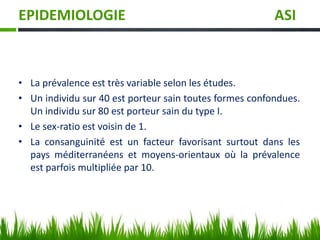 EPIDEMIOLOGIE ASI
• La prévalence est très variable selon les études.
• Un individu sur 40 est porteur sain toutes formes confondues.
Un individu sur 80 est porteur sain du type I.
• Le sex-ratio est voisin de 1.
• La consanguinité est un facteur favorisant surtout dans les
pays méditerranéens et moyens-orientaux où la prévalence
est parfois multipliée par 10.
 