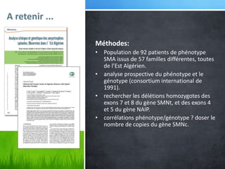 A retenir ...
Méthodes:
• Population de 92 patients de phénotype
SMA issus de 57 familles différentes, toutes
de l’Est Algérien.
• analyse prospective du phénotype et le
génotype (consortium international de
1991).
• rechercher les délétions homozygotes des
exons 7 et 8 du gène SMNt, et des exons 4
et 5 du gène NAIP.
• corrélations phénotype/génotype ? doser le
nombre de copies du gène SMNc.
 