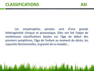 CLASSIFICATIONS ASI
Les amyotrophies spinales sont d’une grande
hétérogénéité clinique et pronostique. Elles ont fait l’objet de
nombreuses classifications basées sur l’âge de début des
premiers symptômes, l’âge de l’enfant au moment du décès, les
capacités fonctionnelles, la gravité de la maladie…
 