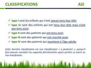 CLASSIFICATIONS ASI
 type I sont les enfants qui n’ont jamais tenu leur tête
 type 1c sont des enfants qui ont tenu leur tête mais n’ont
pas tenu assis
 type II sont des patients qui ont tenu assis
 type III sont des patients qui ont marché seuls
 type IV sont des patients qui marchent à l’âge adulte
Cette dernière classification est une classification « a posteriori », puisqu’il
faut pouvoir constater les capacités fonctionnelles après qu’elles se soient ou
non manifestées.
 