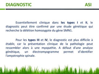 DIAGNOSTIC ASI
Essentiellement clinique dans les types I et II, le
diagnostic peut être confirmé par une étude génétique qui
recherche la délétion homozygote du gène SMN1.
Pour les types III et IV, le diagnostic est plus difficile à
établir, car la présentation clinique de la pathologie peut
ressembler alors à une myopathie. A défaut d’une analyse
génétique, un électromyogramme permet d’identifier
l’amyotrophie spinale.
 