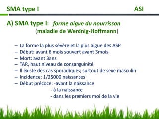 SMA type I ASI
A) SMA type I: forme aigue du nourrisson
(maladie de Werdnig-Hoffmann)
– La forme la plus sévère et la plus aigue des ASP
– Début: avant 6 mois souvent avant 3mois
– Mort: avant 3ans
– TAR, haut niveau de consanguinité
– Il existe des cas sporadiques; surtout de sexe masculin
– Incidence: 1/25000 naissances
– Début précoce: -avant la naissance
- à la naissance
- dans les premiers moi de la vie
 