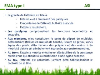 • La gravité de l’atteinte est liée à:
- l’étendue et à l’intensité des paralysies
- l’importance de l’atteinte bulbaire associée
- l’atteinte respiratoire.
• Les paralysies compromettent les fonctions locomotrice et
gestuelle.
• Aux membres, elles constituent le point de départ de multiples
déformations (flexum et luxation de hanche, flexum de genou, varus
équin des pieds, déformations des poignets et des mains…). La
motricité distale est généralement épargnée aux quatre membres.
• Au tronc, l’atteinte motrice entraîne un déséquilibre de la croissance
rachidienne qui aboutit à la constitution d’une cypho-scoliose.
• Au cou, l’atteinte est constante. L’enfant perd habituellement le
contrôle de sa tête.
SMA type I ASI
 