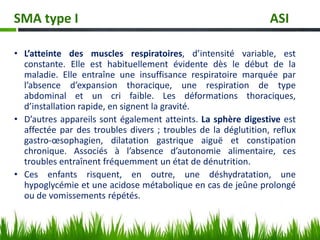 • L’atteinte des muscles respiratoires, d’intensité variable, est
constante. Elle est habituellement évidente dès le début de la
maladie. Elle entraîne une insuffisance respiratoire marquée par
l’absence d’expansion thoracique, une respiration de type
abdominal et un cri faible. Les déformations thoraciques,
d’installation rapide, en signent la gravité.
• D’autres appareils sont également atteints. La sphère digestive est
affectée par des troubles divers ; troubles de la déglutition, reflux
gastro-œsophagien, dilatation gastrique aiguë et constipation
chronique. Associés à l’absence d’autonomie alimentaire, ces
troubles entraînent fréquemment un état de dénutrition.
• Ces enfants risquent, en outre, une déshydratation, une
hypoglycémie et une acidose métabolique en cas de jeûne prolongé
ou de vomissements répétés.
SMA type I ASI
 