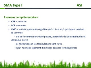 Examens complémentaires:
• CPK = normale
• LCR =normale
• EMG = activité spontanée régulière de 5-15 cycles/s persistant pendant
le sommeil
- lors de la contraction: tracé pauvre, potentiels de Gde amplitudes et
de langue durée
- les fibrillations et les fasciculations sont rares
- VCN= normale( legeremt diminuées dans les formes graves)
SMA type I ASI
 