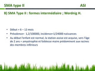 • Début = 6 – 12 mois
• Prévalence= 1,2/100000, incidence=1/24000 naissances
• Au début l’enfant est normal, la station assise est acquise, vers l'âge
de 2 ans = amyotrophie et faiblesse maire prédominent aux racines
des membres inférieurs
SMA type II ASI
B) SMA Type II : formes intermédiaire ; Werdnig H.
 