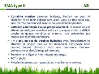 • L’atteinte motrice devenue évidente, l’enfant ne peut ni
marcher ni se tenir debout sans aide. Dans de très rares cas,
une marche précaire est acquise puis rapidement perdue.
• L’atteinte paralytique évolue progressivement. Le maximum est
atteint en quelques semaines voire en quelques mois. Le déficit
touche les quatre membres et le tronc, mais prédomine aux
racines des membres inférieurs.
• Il y a peu ou pas de troubles bulbaires avec fasciculations et
atrophie la langue (pas sur les membres). L’intervalle libre
permet durant plusieurs mois une croissance thoraco-
pulmonaire et alvéolaire quasi-normale.
• Tremblement léger et intermittent des doigts
• ROT = abolis
• Muscles intercostaux= respectés ou modérément atteints
SMA type II ASI
 