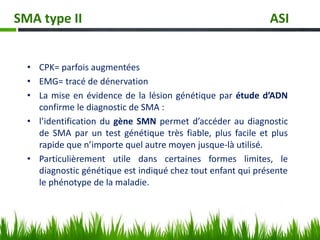 • CPK= parfois augmentées
• EMG= tracé de dénervation
• La mise en évidence de la lésion génétique par étude d’ADN
confirme le diagnostic de SMA :
• l’identification du gène SMN permet d’accéder au diagnostic
de SMA par un test génétique très fiable, plus facile et plus
rapide que n’importe quel autre moyen jusque-là utilisé.
• Particulièrement utile dans certaines formes limites, le
diagnostic génétique est indiqué chez tout enfant qui présente
le phénotype de la maladie.
SMA type II ASI
 