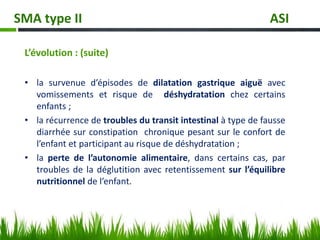 L’évolution : (suite)
• la survenue d’épisodes de dilatation gastrique aiguë avec
vomissements et risque de déshydratation chez certains
enfants ;
• la récurrence de troubles du transit intestinal à type de fausse
diarrhée sur constipation chronique pesant sur le confort de
l’enfant et participant au risque de déshydratation ;
• la perte de l’autonomie alimentaire, dans certains cas, par
troubles de la déglutition avec retentissement sur l’équilibre
nutritionnel de l’enfant.
SMA type II ASI
 