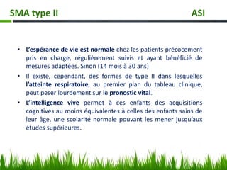 • L’espérance de vie est normale chez les patients précocement
pris en charge, régulièrement suivis et ayant bénéficié de
mesures adaptées. Sinon (14 mois à 30 ans)
• Il existe, cependant, des formes de type II dans lesquelles
l’atteinte respiratoire, au premier plan du tableau clinique,
peut peser lourdement sur le pronostic vital.
• L’intelligence vive permet à ces enfants des acquisitions
cognitives au moins équivalentes à celles des enfants sains de
leur âge, une scolarité normale pouvant les mener jusqu’aux
études supérieures.
SMA type II ASI
 