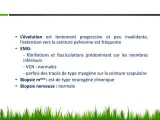 • L’évolution est lentement progressive et peu invalidante,
l’extension vers la ceinture pelvienne est fréquente
• EMG:
- fibrillations et fasciculations prédominant sur les membres
inférieurs
- VCN : normales
- parfois des tracés de type myogène sur la ceinture scapulaire
• Biopsie maire : est de type neurogène chronique
• Biopsie nerveuse : normale
 