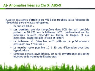 A)- Anomalies liées au Chr X: ABS-X
Associe des signes d’atteinte du MN à des troubles liés à l’absence de
réceptivité partielle aux androgènes.
• Début: 20-40 ans
• Les crampes: premier symptôme dans 50% des cas, précède
parfois de 10 à20 ans la faiblesse maire , prédominent sur les
membres peuvent s’étendre au larynx, la langue, et aux
masséters, exagérées par le froid et l’effort
• La faiblesse et l’atrophie maire :diffuses à prédominance
proximale aux 2 ceintures,
• La marche reste possible 10 à 30 ans d’évolution avec une
hyperlordose
• L’atteinte distale, asymétrique, est rare: amyotrophie des petits
muscles de la main et de l’avant-bras
 