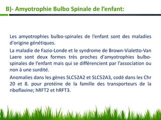 Les amyotrophies bulbo-spinales de l’enfant sont des maladies
d'origine génétiques.
La maladie de Fazio-Londe et le syndrome de Brown-Vialetto-Van
Laere sont deux formes très proches d'amyotrophies bulbo-
spinales de l’enfant mais qui se différencient par l’association ou
non à une surdité.
Anomalies dans les gènes SLC52A2 et SLC52A3, codé dans les Chr
20 et 8. pour protéine de la famille des transporteurs de la
riboflavine; hRFT2 et hRFT3.
B)- Amyotrophie Bulbo Spinale de l’enfant:
 