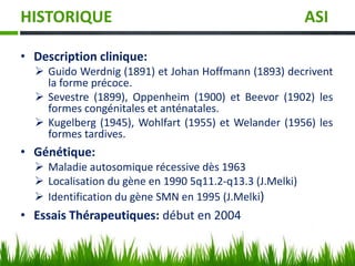 HISTORIQUE ASI
• Description clinique:
 Guido Werdnig (1891) et Johan Hoffmann (1893) decrivent
la forme précoce.
 Sevestre (1899), Oppenheim (1900) et Beevor (1902) les
formes congénitales et anténatales.
 Kugelberg (1945), Wohlfart (1955) et Welander (1956) les
formes tardives.
• Génétique:
 Maladie autosomique récessive dès 1963
 Localisation du gène en 1990 5q11.2-q13.3 (J.Melki)
 Identification du gène SMN en 1995 (J.Melki)
• Essais Thérapeutiques: début en 2004
 