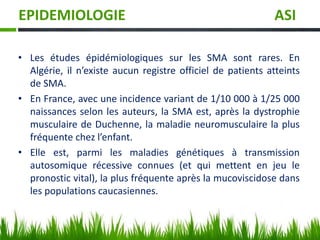 EPIDEMIOLOGIE ASI
• Les études épidémiologiques sur les SMA sont rares. En
Algérie, il n’existe aucun registre officiel de patients atteints
de SMA.
• En France, avec une incidence variant de 1/10 000 à 1/25 000
naissances selon les auteurs, la SMA est, après la dystrophie
musculaire de Duchenne, la maladie neuromusculaire la plus
fréquente chez l’enfant.
• Elle est, parmi les maladies génétiques à transmission
autosomique récessive connues (et qui mettent en jeu le
pronostic vital), la plus fréquente après la mucoviscidose dans
les populations caucasiennes.
 