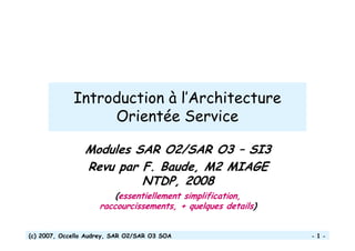 (c) 2007, Occello Audrey, SAR O2/SAR O3 SOA - 1 -
Introduction à l’Architecture
Orientée Service
Modules SAR O2/SAR O3 – SI3
Revu par F. Baude, M2 MIAGE
NTDP, 2008
(essentiellement simplification,
raccourcissements, + quelques details)
 
