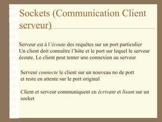 Sockets (Communication Client
serveur)
Serveur connecte le client sur un nouveau no de port
et reste en attente sur le port original
Client et serveur communiquent en écrivant et lisant sur un
socket
Serveur est à l’écoute des requêtes sur un port particulier
Un client doit connaître l’hôte et le port sur lequel le serveur
écoute. Le client peut tenter une connexion au serveur
 