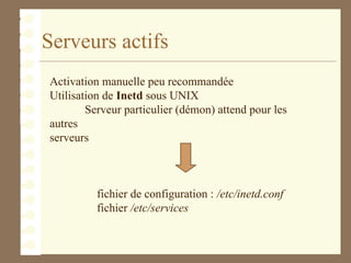 Serveurs actifs
Activation manuelle peu recommandée
Utilisation de Inetd sous UNIX
Serveur particulier (démon) attend pour les
autres
serveurs
fichier de configuration : /etc/inetd.conf
fichier /etc/services
 