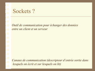 Sockets ?
Outil de communication pour échanger des données
entre un client et un serveur
Canaux de communication (descripteur d’entrée sortie dans
lesquels on écrit et sur lesquels on lit)
 