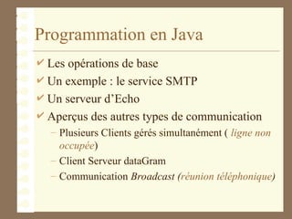 Programmation en Java
 Les opérations de base
 Un exemple : le service SMTP
 Un serveur d’Echo
 Aperçus des autres types de communication
– Plusieurs Clients gérés simultanément ( ligne non
occupée)
– Client Serveur dataGram
– Communication Broadcast (réunion téléphonique)
 