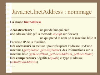 Java.net.InetAddress : nommage
La classe InetAddress
2 constructeurs : un par défaut qui crée
une adresse vide (cf la méthode accept sur Socket)
un qui prend le nom de la machine hôte et
l’adresse IP de la machine.
Des accesseurs en lecture : pour récupérer l’adresse IP d’une
machine (getByName, getAllByName), des informations sur la
machine hôte (getLocalHost, getLocalAddress, getLocaName)
Des comparateurs : égalité (equals) et type d’adresse
(isMulticastAddress)
…..
 